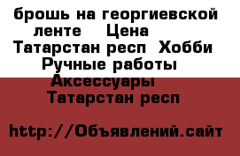 брошь на георгиевской ленте  › Цена ­ 250 - Татарстан респ. Хобби. Ручные работы » Аксессуары   . Татарстан респ.